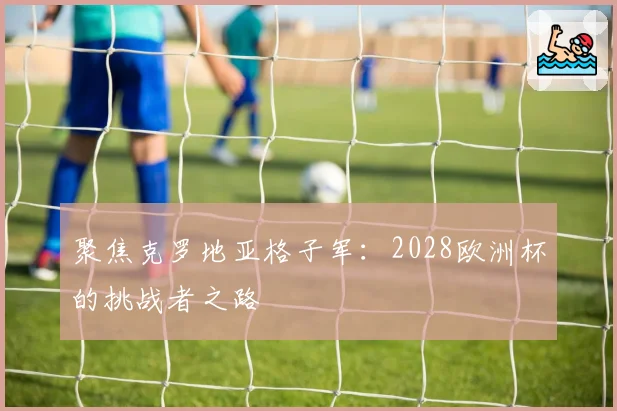 聚焦克罗地亚格子军：2028欧洲杯的挑战者之路