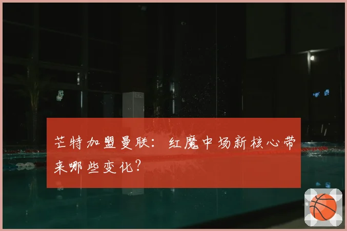芒特加盟曼联：红魔中场新核心带来哪些变化？