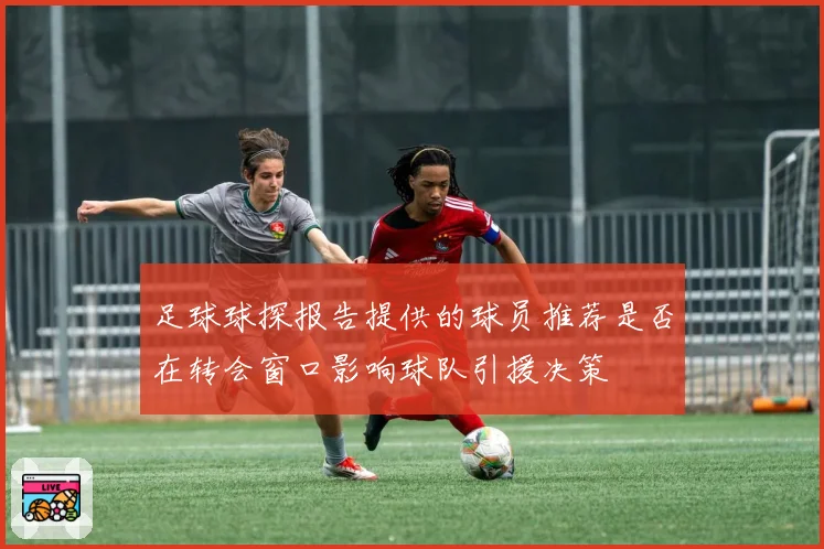 足球球探报告提供的球员推荐是否在转会窗口影响球队引援决策