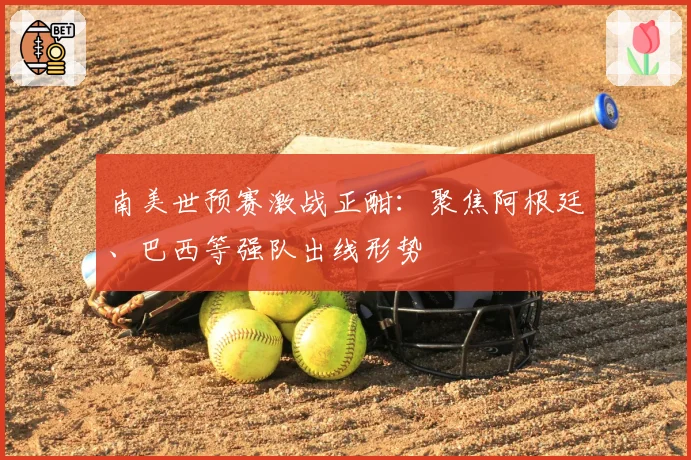 南美世预赛激战正酣:聚焦阿根廷、巴西等强队出线形势