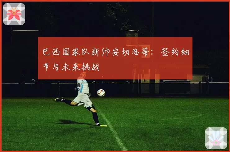 巴西国家队新帅安切洛蒂:签约细节与未来挑战