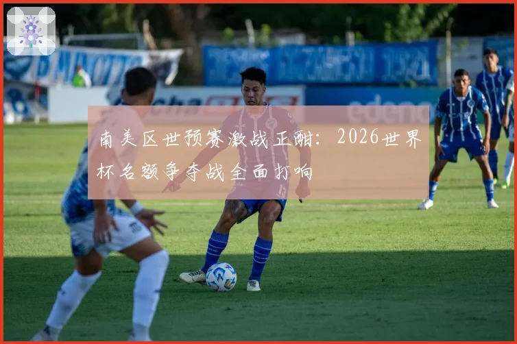 南美区世预赛激战正酣:2026世界杯名额争夺战全面打响