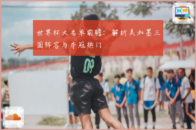世界杯大名单前瞻:解析美加墨三国阵容与夺冠热门
