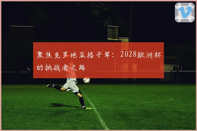 聚焦克罗地亚格子军:2028欧洲杯的挑战者之路