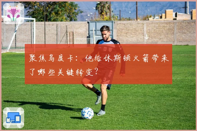 聚焦乌度卡:他给休斯顿火箭带来了哪些关键转变?