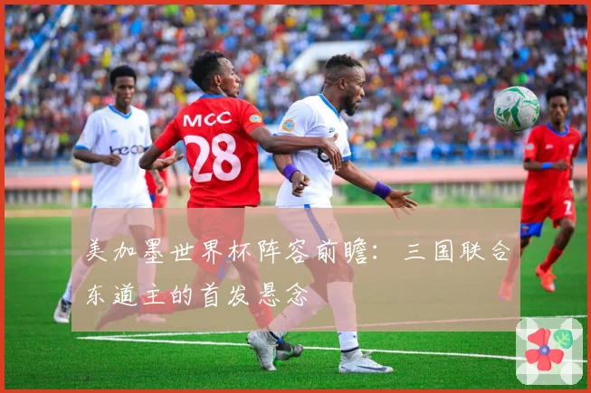 美加墨世界杯阵容前瞻：三国联合东道主的首发悬念