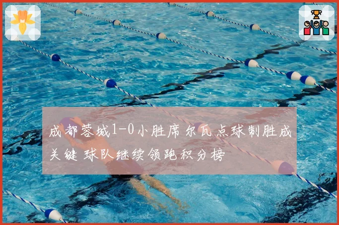 成都蓉城1-0小胜席尔瓦点球制胜成关键 球队继续领跑积分榜